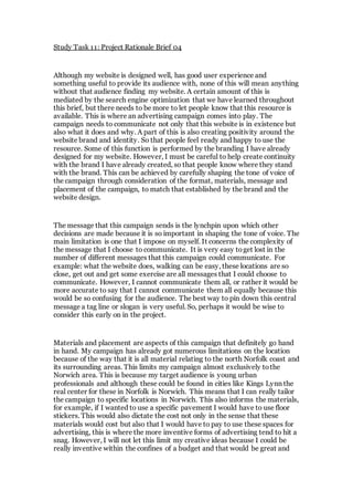 Study Task 11: Project Rationale Brief 04 
Although my website is designed well, has good user experience and 
something useful to provide its audience with, none of this will mean anything 
without that audience finding my website. A certain amount of this is 
mediated by the search engine optimization that we have learned throughout 
this brief, but there needs to be more to let people know that this resource is 
available. This is where an advertising campaign comes into play. The 
campaign needs to communicate not only that this website is in existence but 
also what it does and why. A part of this is also creating positivity around the 
website brand and identity. So that people feel ready and happy to use the 
resource. Some of this function is performed by the branding I have already 
designed for my website. However, I must be careful to help create continuity 
with the brand I have already created, so that people know where they stand 
with the brand. This can be achieved by carefully shaping the tone of voice of 
the campaign through consideration of the format, materials, message and 
placement of the campaign, to match that established by the brand and the 
website design. 
The message that this campaign sends is the lynchpin upon which other 
decisions are made because it is so important in shaping the tone of voice. The 
main limitation is one that I impose on myself. It concerns the complexity of 
the message that I choose to communicate. It is very easy to get lost in the 
number of different messages that this campaign could communicate. For 
example: what the website does, walking can be easy, these locations are so 
close, get out and get some exercise are all messages that I could choose to 
communicate. However, I cannot communicate them all, or rather it would be 
more accurate to say that I cannot communicate them all equally because this 
would be so confusing for the audience. The best way to pin down this central 
message a tag line or slogan is very useful. So, perhaps it would be wise to 
consider this early on in the project. 
Materials and placement are aspects of this campaign that definitely go hand 
in hand. My campaign has already got numerous limitations on the location 
because of the way that it is all material relating to the north Norfolk coast and 
its surrounding areas. This limits my campaign almost exclusively to the 
Norwich area. This is because my target audience is young urban 
professionals and although these could be found in cities like Kings Lynn the 
real center for these in Norfolk is Norwich. This means that I can really tailor 
the campaign to specific locations in Norwich. This also informs the materials, 
for example, if I wanted to use a specific pavement I would have to use floor 
stickers. This would also dictate the cost not only in the sense that these 
materials would cost but also that I would have to pay to use these spaces for 
advertising, this is where the more inventive forms of advertising tend to hit a 
snag. However, I will not let this limit my creative ideas because I could be 
really inventive within the confines of a budget and that would be great and 
 