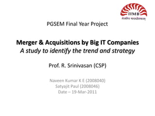 Merger & Acquisitions by Big IT Companies
A study to identify the trend and strategy
Prof. R. Srinivasan (CSP)
Naveen Kumar K E (2008040)
Satyajit Paul (2008046)
Date – 19-Mar-2011
PGSEM Final Year Project
 