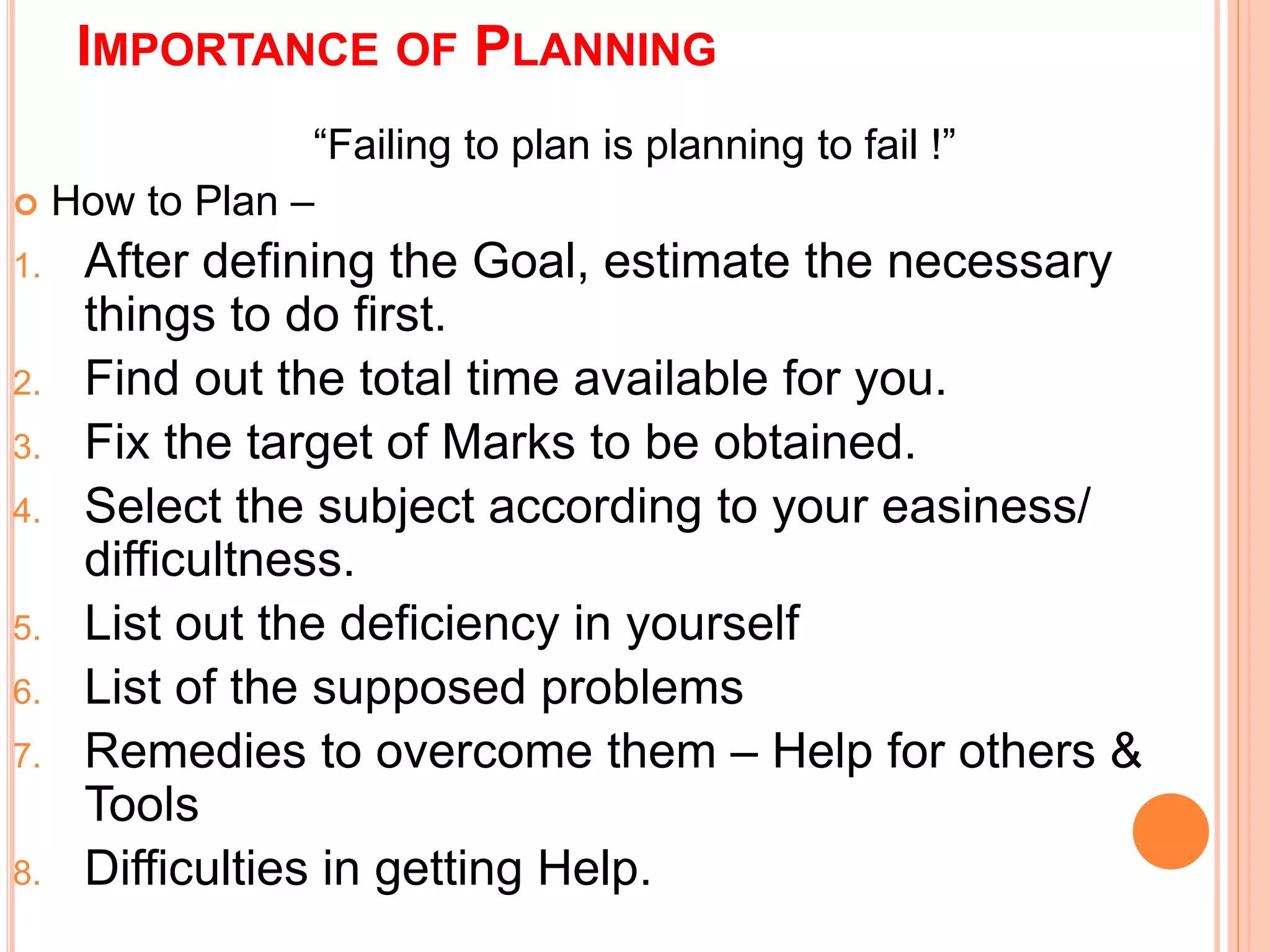 IMPORTANCE OF PLANNING 
“Failing to plan is planning to fail !” 
 How to Plan – 
1. After defining the Goal, estimate the necessary 
things to do first. 
2. Find out the total time available for you. 
3. Fix the target of Marks to be obtained. 
4. Select the subject according to your easiness/ 
difficultness. 
5. List out the deficiency in yourself 
6. List of the supposed problems 
7. Remedies to overcome them – Help for others & 
Tools 
8. Difficulties in getting Help. 
 