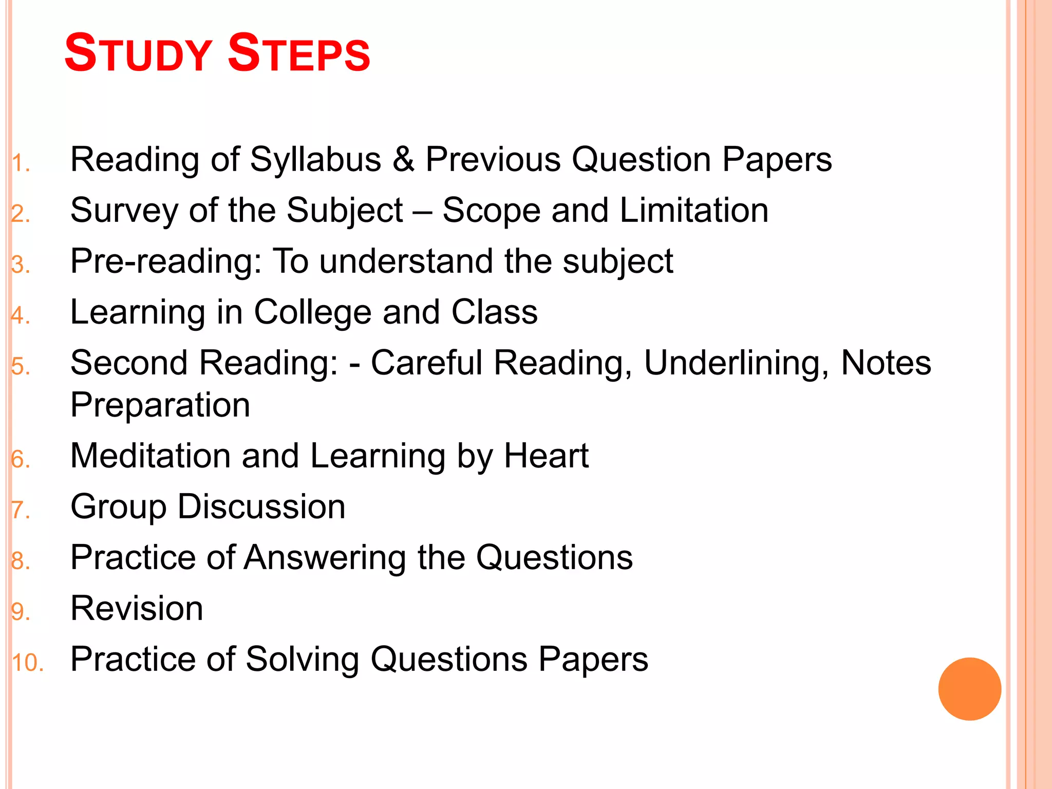 STUDY STEPS 
1. Reading of Syllabus & Previous Question Papers 
2. Survey of the Subject – Scope and Limitation 
3. Pre-reading: To understand the subject 
4. Learning in College and Class 
5. Second Reading: - Careful Reading, Underlining, Notes 
Preparation 
6. Meditation and Learning by Heart 
7. Group Discussion 
8. Practice of Answering the Questions 
9. Revision 
10. Practice of Solving Questions Papers 
 