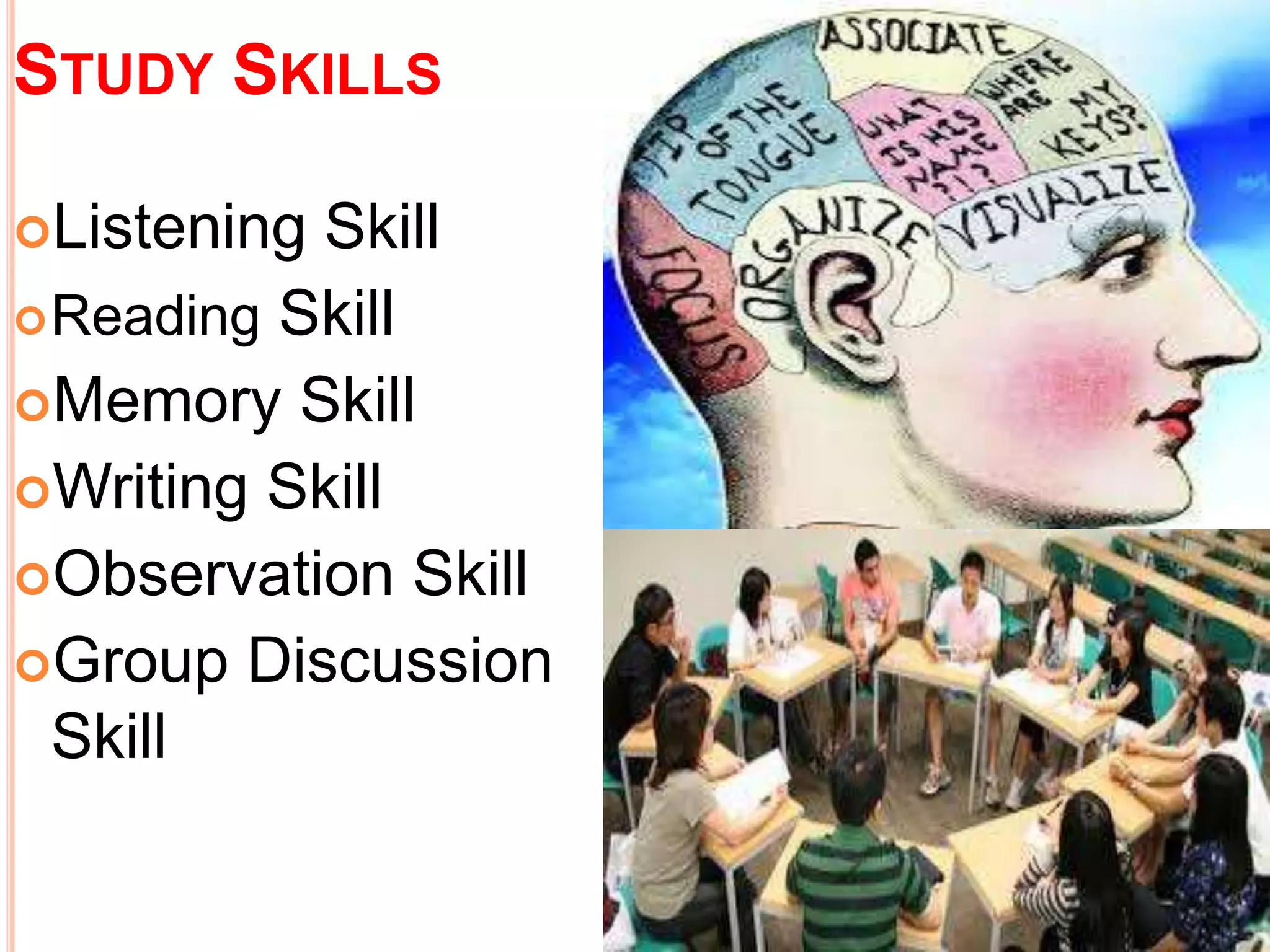 STUDY SKILLS 
Listening Skill 
Reading Skill 
Memory Skill 
Writing Skill 
Observation Skill 
Group Discussion 
Skill 
 