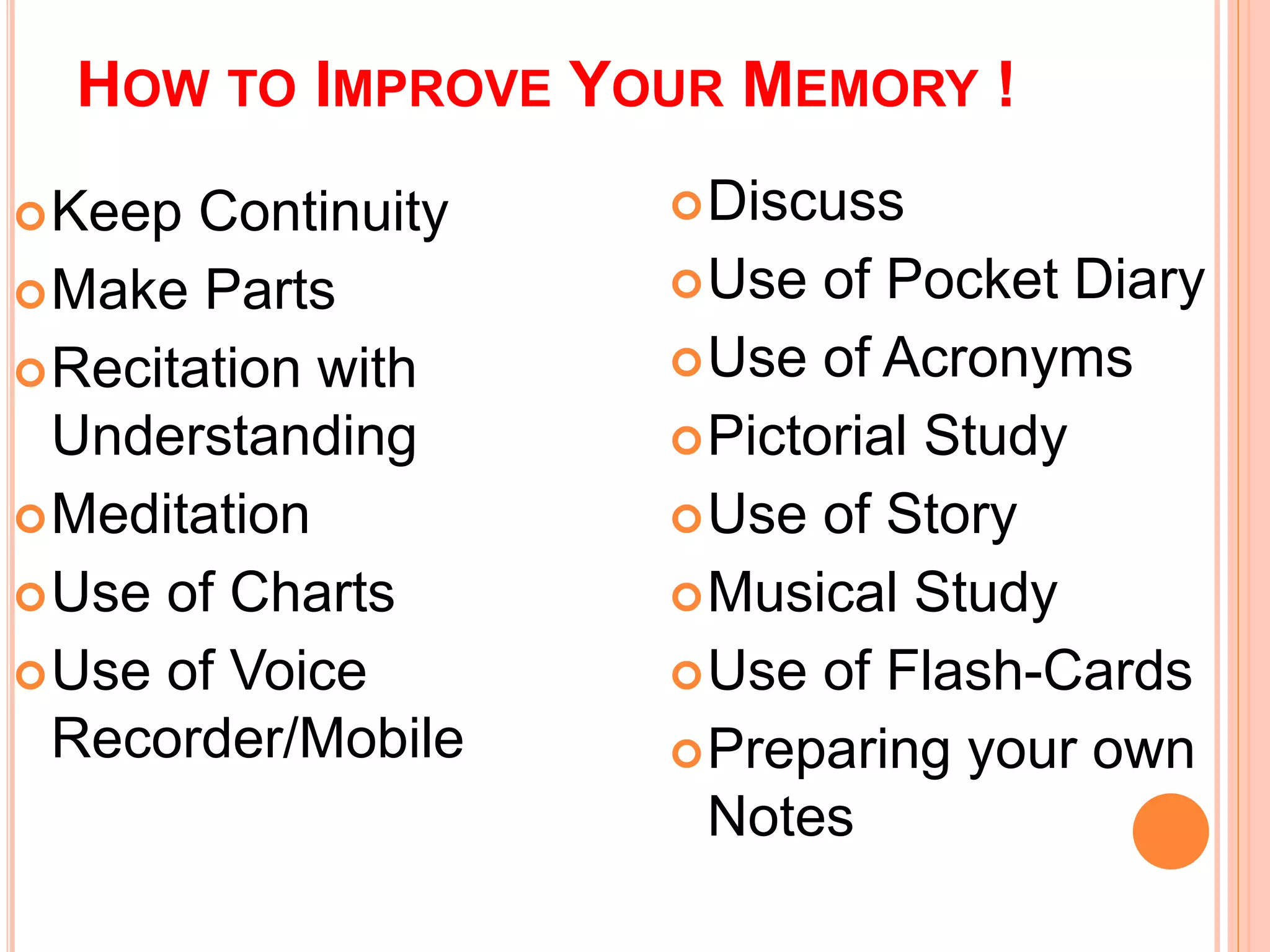 HOW TO IMPROVE YOUR MEMORY ! 
Keep Continuity 
Make Parts 
Recitation with 
Understanding 
Meditation 
Use of Charts 
Use of Voice 
Recorder/Mobile 
Discuss 
Use of Pocket Diary 
Use of Acronyms 
Pictorial Study 
Use of Story 
Musical Study 
Use of Flash-Cards 
Preparing your own 
Notes 
 