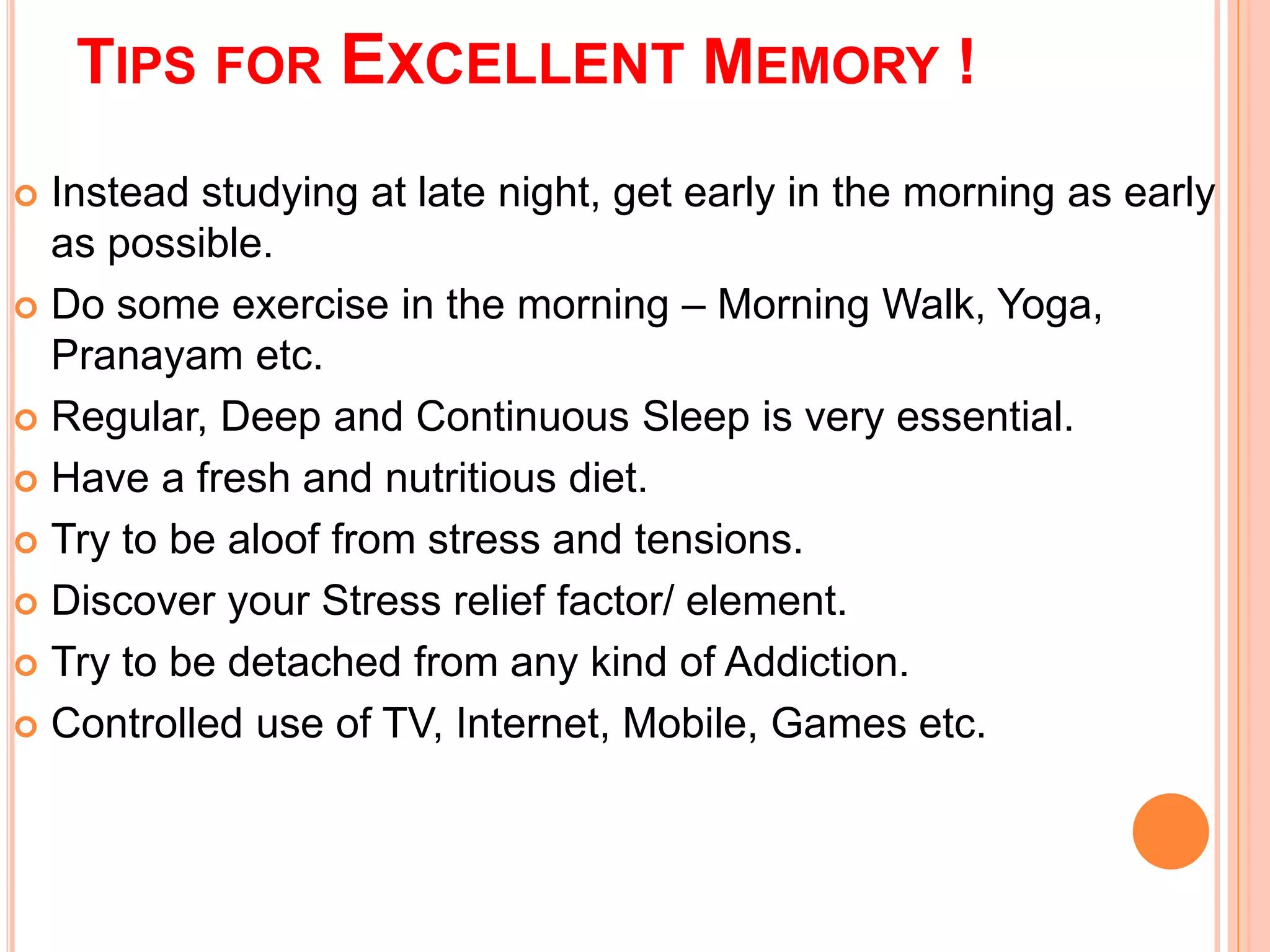 TIPS FOR EXCELLENT MEMORY ! 
 Instead studying at late night, get early in the morning as early 
as possible. 
 Do some exercise in the morning – Morning Walk, Yoga, 
Pranayam etc. 
 Regular, Deep and Continuous Sleep is very essential. 
 Have a fresh and nutritious diet. 
 Try to be aloof from stress and tensions. 
 Discover your Stress relief factor/ element. 
 Try to be detached from any kind of Addiction. 
 Controlled use of TV, Internet, Mobile, Games etc. 
 