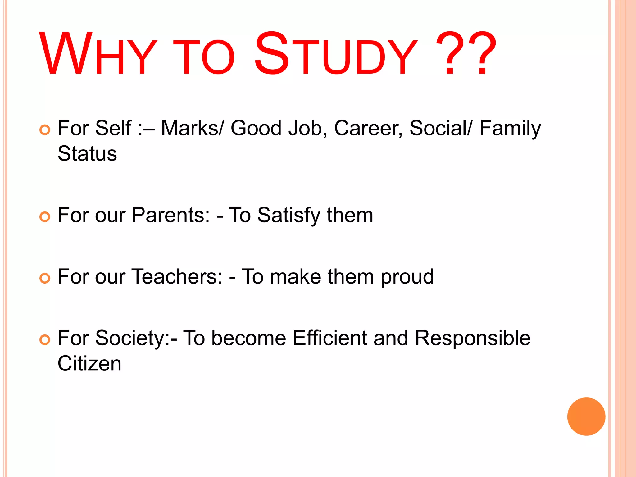 WHY TO STUDY ?? 
 For Self :– Marks/ Good Job, Career, Social/ Family 
Status 
 For our Parents: - To Satisfy them 
 For our Teachers: - To make them proud 
 For Society:- To become Efficient and Responsible 
Citizen 
 