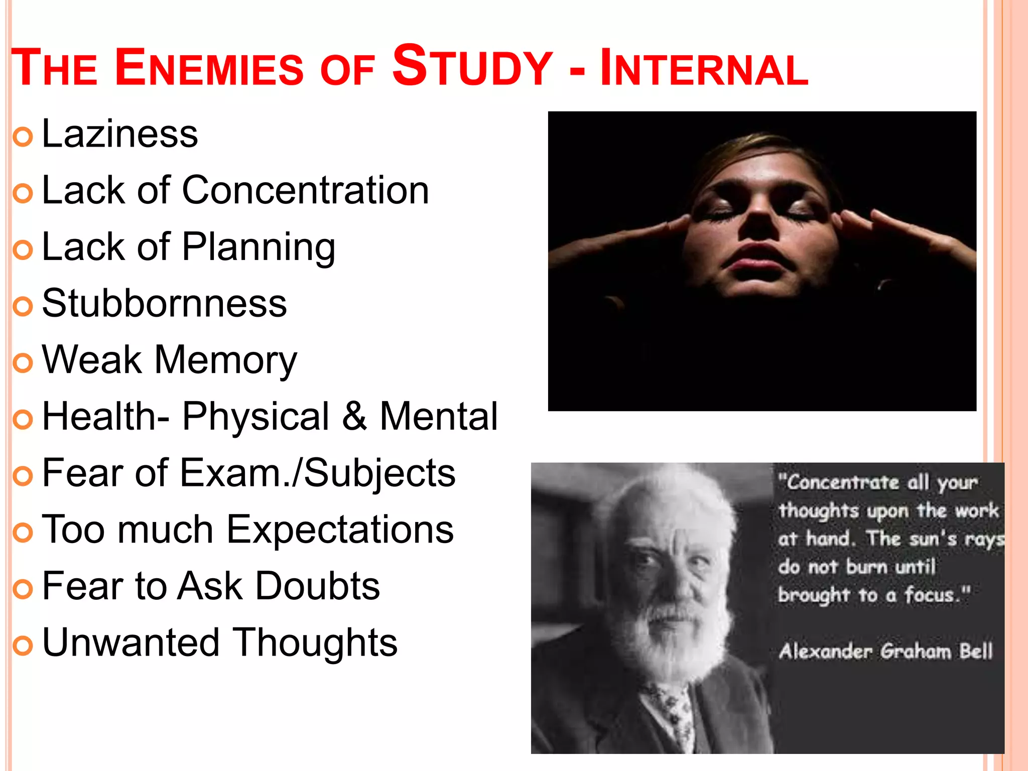 THE ENEMIES OF STUDY - INTERNAL 
 Laziness 
 Lack of Concentration 
 Lack of Planning 
 Stubbornness 
Weak Memory 
 Health- Physical & Mental 
 Fear of Exam./Subjects 
Too much Expectations 
 Fear to Ask Doubts 
Unwanted Thoughts 
 