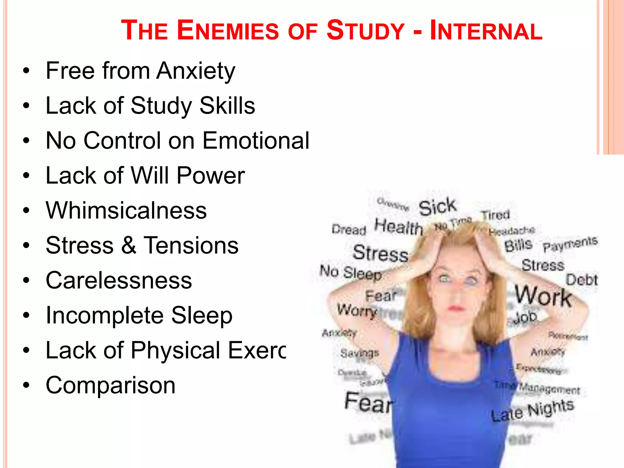 THE ENEMIES OF STUDY - INTERNAL 
• Free from Anxiety 
• Lack of Study Skills 
• No Control on Emotional 
• Lack of Will Power 
• Whimsicalness 
• Stress & Tensions 
• Carelessness 
• Incomplete Sleep 
• Lack of Physical Exercise 
• Comparison 
 