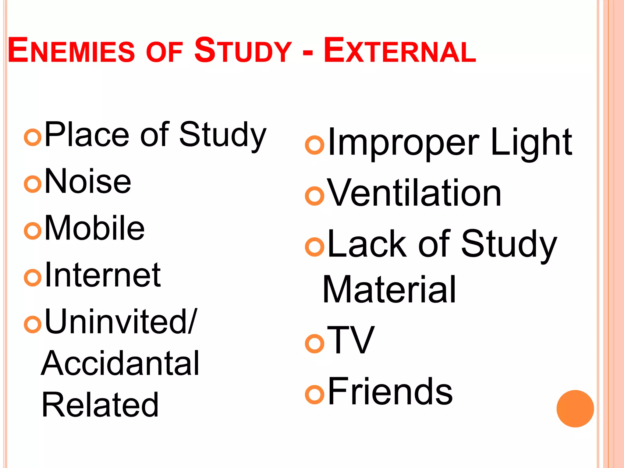 ENEMIES OF STUDY - EXTERNAL 
Place of Study 
Noise 
Mobile 
Internet 
Uninvited/ 
Accidantal 
Related 
Improper Light 
Ventilation 
Lack of Study 
Material 
TV 
Friends 
 