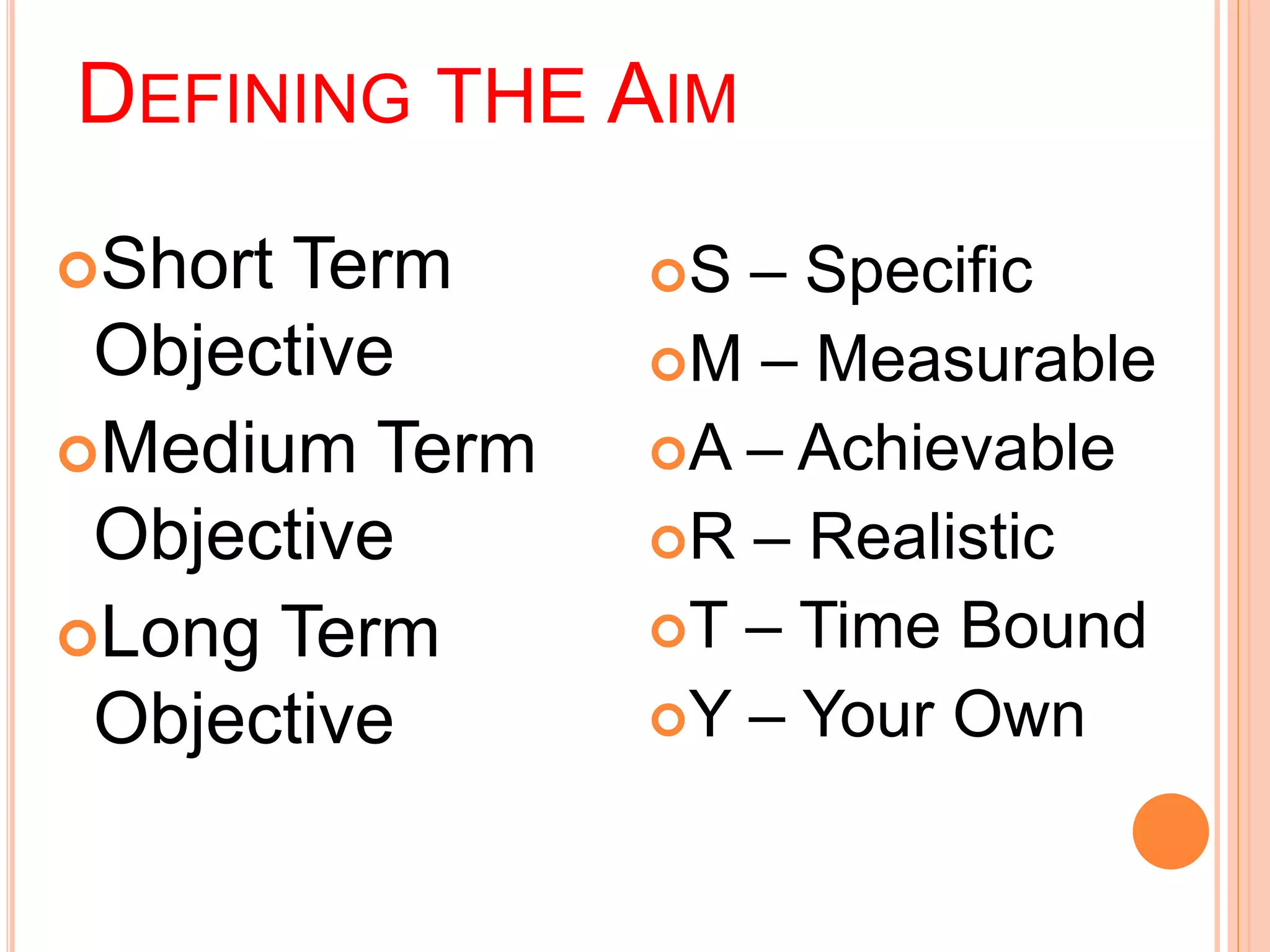 DEFINING THE AIM 
Short Term 
Objective 
Medium Term 
Objective 
Long Term 
Objective 
S – Specific 
M – Measurable 
A – Achievable 
R – Realistic 
T – Time Bound 
Y – Your Own 
 