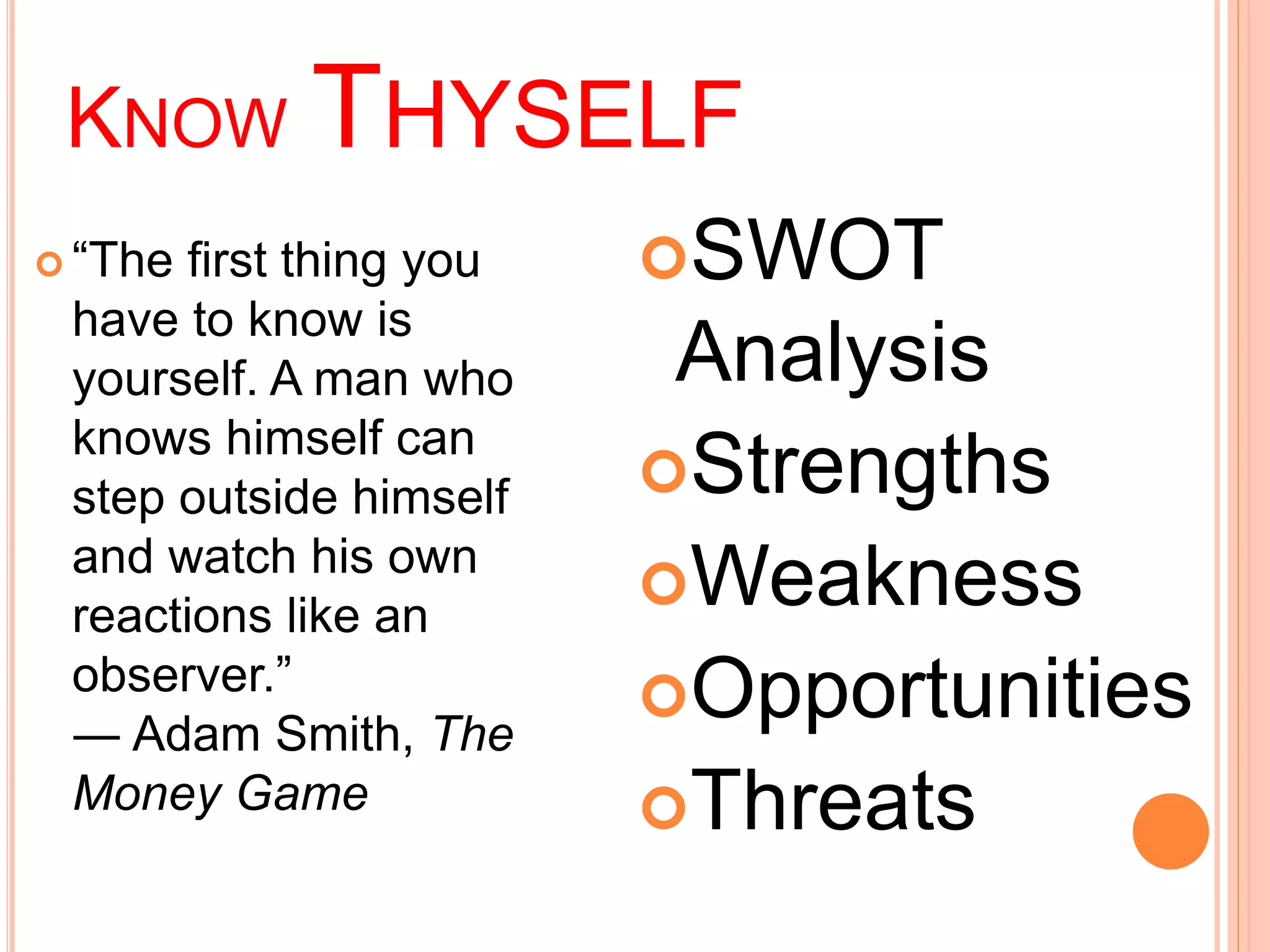 KNOW THYSELF 
 “The first thing you 
have to know is 
yourself. A man who 
knows himself can 
step outside himself 
and watch his own 
reactions like an 
observer.” 
― Adam Smith, The 
Money Game 
SWOT 
Analysis 
Strengths 
Weakness 
Opportunities 
Threats 
 