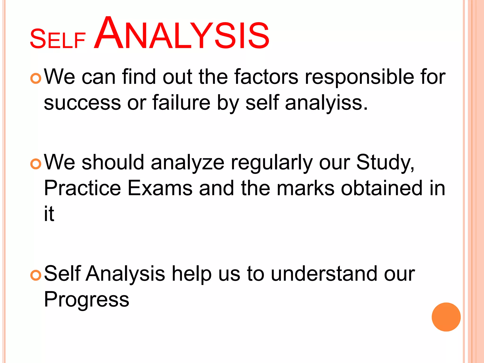 SELFANALYSIS 
We can find out the factors responsible for 
success or failure by self analyiss. 
We should analyze regularly our Study, 
Practice Exams and the marks obtained in 
it 
Self Analysis help us to understand our 
Progress 
 