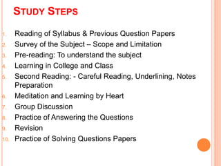 STUDY STEPS 
1. Reading of Syllabus & Previous Question Papers 
2. Survey of the Subject – Scope and Limitation 
3. Pre-reading: To understand the subject 
4. Learning in College and Class 
5. Second Reading: - Careful Reading, Underlining, Notes 
Preparation 
6. Meditation and Learning by Heart 
7. Group Discussion 
8. Practice of Answering the Questions 
9. Revision 
10. Practice of Solving Questions Papers 
 