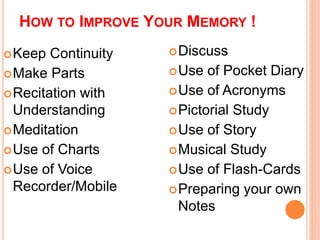 HOW TO IMPROVE YOUR MEMORY ! 
Keep Continuity 
Make Parts 
Recitation with 
Understanding 
Meditation 
Use of Charts 
Use of Voice 
Recorder/Mobile 
Discuss 
Use of Pocket Diary 
Use of Acronyms 
Pictorial Study 
Use of Story 
Musical Study 
Use of Flash-Cards 
Preparing your own 
Notes 
 