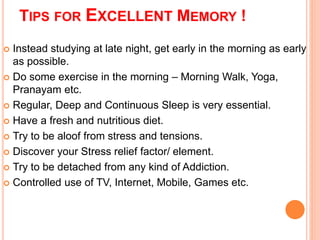 TIPS FOR EXCELLENT MEMORY ! 
 Instead studying at late night, get early in the morning as early 
as possible. 
 Do some exercise in the morning – Morning Walk, Yoga, 
Pranayam etc. 
 Regular, Deep and Continuous Sleep is very essential. 
 Have a fresh and nutritious diet. 
 Try to be aloof from stress and tensions. 
 Discover your Stress relief factor/ element. 
 Try to be detached from any kind of Addiction. 
 Controlled use of TV, Internet, Mobile, Games etc. 
 