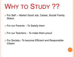 WHY TO STUDY ?? 
 For Self :– Marks/ Good Job, Career, Social/ Family 
Status 
 For our Parents: - To Satisfy them 
 For our Teachers: - To make them proud 
 For Society:- To become Efficient and Responsible 
Citizen 
 