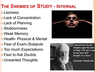 THE ENEMIES OF STUDY - INTERNAL 
 Laziness 
 Lack of Concentration 
 Lack of Planning 
 Stubbornness 
Weak Memory 
 Health- Physical & Mental 
 Fear of Exam./Subjects 
Too much Expectations 
 Fear to Ask Doubts 
Unwanted Thoughts 
 