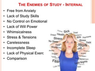 THE ENEMIES OF STUDY - INTERNAL 
• Free from Anxiety 
• Lack of Study Skills 
• No Control on Emotional 
• Lack of Will Power 
• Whimsicalness 
• Stress & Tensions 
• Carelessness 
• Incomplete Sleep 
• Lack of Physical Exercise 
• Comparison 
 