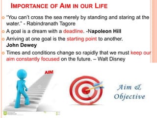 IMPORTANCE OF AIM IN OUR LIFE 
 “You can’t cross the sea merely by standing and staring at the 
water.” - Rabindranath Tagore 
 A goal is a dream with a deadline. -Napoleon Hill 
 Arriving at one goal is the starting point to another. 
John Dewey 
 Times and conditions change so rapidly that we must keep our 
aim constantly focused on the future. – Walt Disney 
 