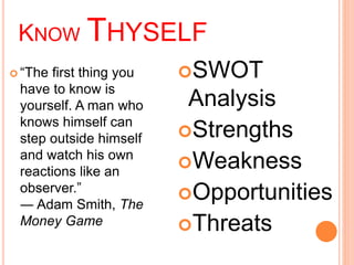 KNOW THYSELF 
 “The first thing you 
have to know is 
yourself. A man who 
knows himself can 
step outside himself 
and watch his own 
reactions like an 
observer.” 
― Adam Smith, The 
Money Game 
SWOT 
Analysis 
Strengths 
Weakness 
Opportunities 
Threats 
 