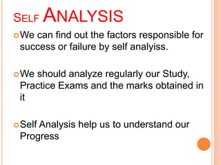 SELFANALYSIS 
We can find out the factors responsible for 
success or failure by self analyiss. 
We should analyze regularly our Study, 
Practice Exams and the marks obtained in 
it 
Self Analysis help us to understand our 
Progress 
 