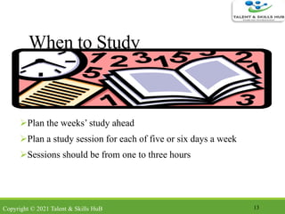 When to Study
Plan the weeks’ study ahead
Plan a study session for each of five or six days a week
Sessions should be from one to three hours
13Copyright © 2021 Talent & Skills HuB
 