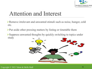 Attention and Interest
Remove irrelevant and unwanted stimuli such as noise, hunger, cold
etc.
Put aside other pressing matters by listing or timetable them
Suppress unwanted thoughts by quickly switching to topics under
study
16Copyright © 2021 Talent & Skills HuB
 