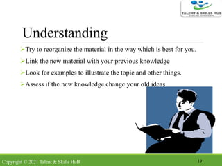 Understanding
Try to reorganize the material in the way which is best for you.
Link the new material with your previous knowledge
Look for examples to illustrate the topic and other things.
Assess if the new knowledge change your old ideas
19Copyright © 2021 Talent & Skills HuB
 