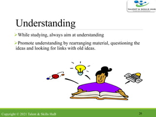 Understanding
While studying, always aim at understanding
Promote understanding by rearranging material, questioning the
ideas and looking for links with old ideas.
20Copyright © 2021 Talent & Skills HuB
 