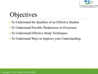 Objectives
To Understand the Qualities of an Effective Student
To Understand Possible Weaknesses to Overcome
To Understand Effective Study Techniques
To Understand Ways to Improve your Understanding
2
Copyright © 2021 Talent & Skills HuB
 