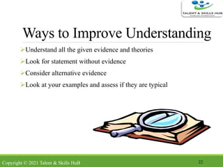 Ways to Improve Understanding
Understand all the given evidence and theories
Look for statement without evidence
Consider alternative evidence
Look at your examples and assess if they are typical
22Copyright © 2021 Talent & Skills HuB
 