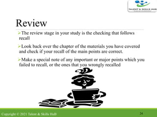 Review
The review stage in your study is the checking that follows
recall
Look back over the chapter of the materials you have covered
and check if your recall of the main points are correct.
Make a special note of any important or major points which you
failed to recall, or the ones that you wrongly recalled
24Copyright © 2021 Talent & Skills HuB
 