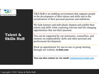Talent &
Skills HuB
T&S-HuB is an enabling environment that supports people
in the development of their talents and skills and in the
actualisation of their personal passions and ambitions.
We help learners and individuals sharpen and exhibit their
talents and skills while exploring relevant and life changing
opportunities that suit their passions.
You can be supported by our instructors, counsellors, and
mentors on employability skills and other personal and
professional development.
Book an appointment for one-to-one or group tutoring
through our website; ts-hub.com
You can also contact us via email: contactus@ts-hub.com
Copyright © 2021 Talent & Skills HuB
 