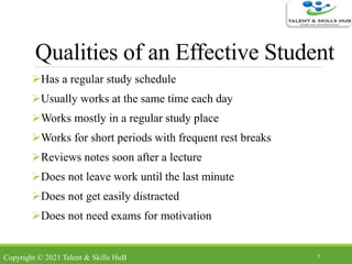 Qualities of an Effective Student
Has a regular study schedule
Usually works at the same time each day
Works mostly in a regular study place
Works for short periods with frequent rest breaks
Reviews notes soon after a lecture
Does not leave work until the last minute
Does not get easily distracted
Does not need exams for motivation
3
Copyright © 2021 Talent & Skills HuB
 