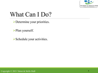 What Can I Do?
Determine your priorities.
Plan yourself.
Schedule your activities.
8Copyright © 2021 Talent & Skills HuB
 