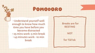 • Understand yourself well
enough to know how much
time you have before you
become distracted
• 25 mins work-5 min break
• 45 minutes work- 10 min
break
Breaks are for
RESTING
NOT
for TikTok
Pomodoro
 