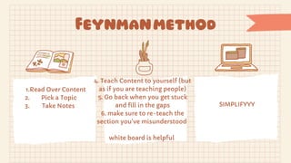 Feynmanmethod
1.Read Over Content
2.
3.
Pick a Topic
Take Notes
4. Teach Content to yourself (but
as if you are teaching people)
5. Go back when you get stuck
and fill in the gaps
6. make sure to re-teach the
section you’ve misunderstood
white board is helpful
SIMPLIFYYY
 