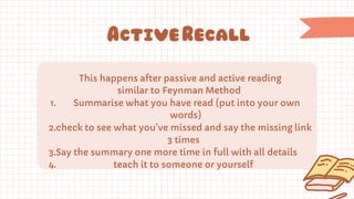 This happens after passive and active reading
similar to Feynman Method
1. Summarise what you have read (put into your own
words)
2.check to see what you’ve missed and say the missing link
3 times
3.Say the summary one more time in full with all details
4. teach it to someone or yourself
ActiveRecall
 