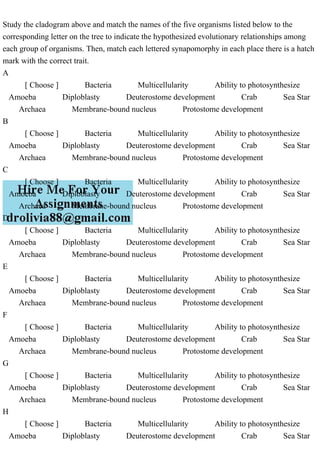 Study the cladogram above and match the names of the five organisms listed below to the
corresponding letter on the tree to indicate the hypothesized evolutionary relationships among
each group of organisms. Then, match each lettered synapomorphy in each place there is a hatch
mark with the correct trait.
A
[ Choose ] Bacteria Multicellularity Ability to photosynthesize
Amoeba Diploblasty Deuterostome development Crab Sea Star
Archaea Membrane-bound nucleus Protostome development
B
[ Choose ] Bacteria Multicellularity Ability to photosynthesize
Amoeba Diploblasty Deuterostome development Crab Sea Star
Archaea Membrane-bound nucleus Protostome development
C
[ Choose ] Bacteria Multicellularity Ability to photosynthesize
Amoeba Diploblasty Deuterostome development Crab Sea Star
Archaea Membrane-bound nucleus Protostome development
D
[ Choose ] Bacteria Multicellularity Ability to photosynthesize
Amoeba Diploblasty Deuterostome development Crab Sea Star
Archaea Membrane-bound nucleus Protostome development
E
[ Choose ] Bacteria Multicellularity Ability to photosynthesize
Amoeba Diploblasty Deuterostome development Crab Sea Star
Archaea Membrane-bound nucleus Protostome development
F
[ Choose ] Bacteria Multicellularity Ability to photosynthesize
Amoeba Diploblasty Deuterostome development Crab Sea Star
Archaea Membrane-bound nucleus Protostome development
G
[ Choose ] Bacteria Multicellularity Ability to photosynthesize
Amoeba Diploblasty Deuterostome development Crab Sea Star
Archaea Membrane-bound nucleus Protostome development
H
[ Choose ] Bacteria Multicellularity Ability to photosynthesize
Amoeba Diploblasty Deuterostome development Crab Sea Star
 