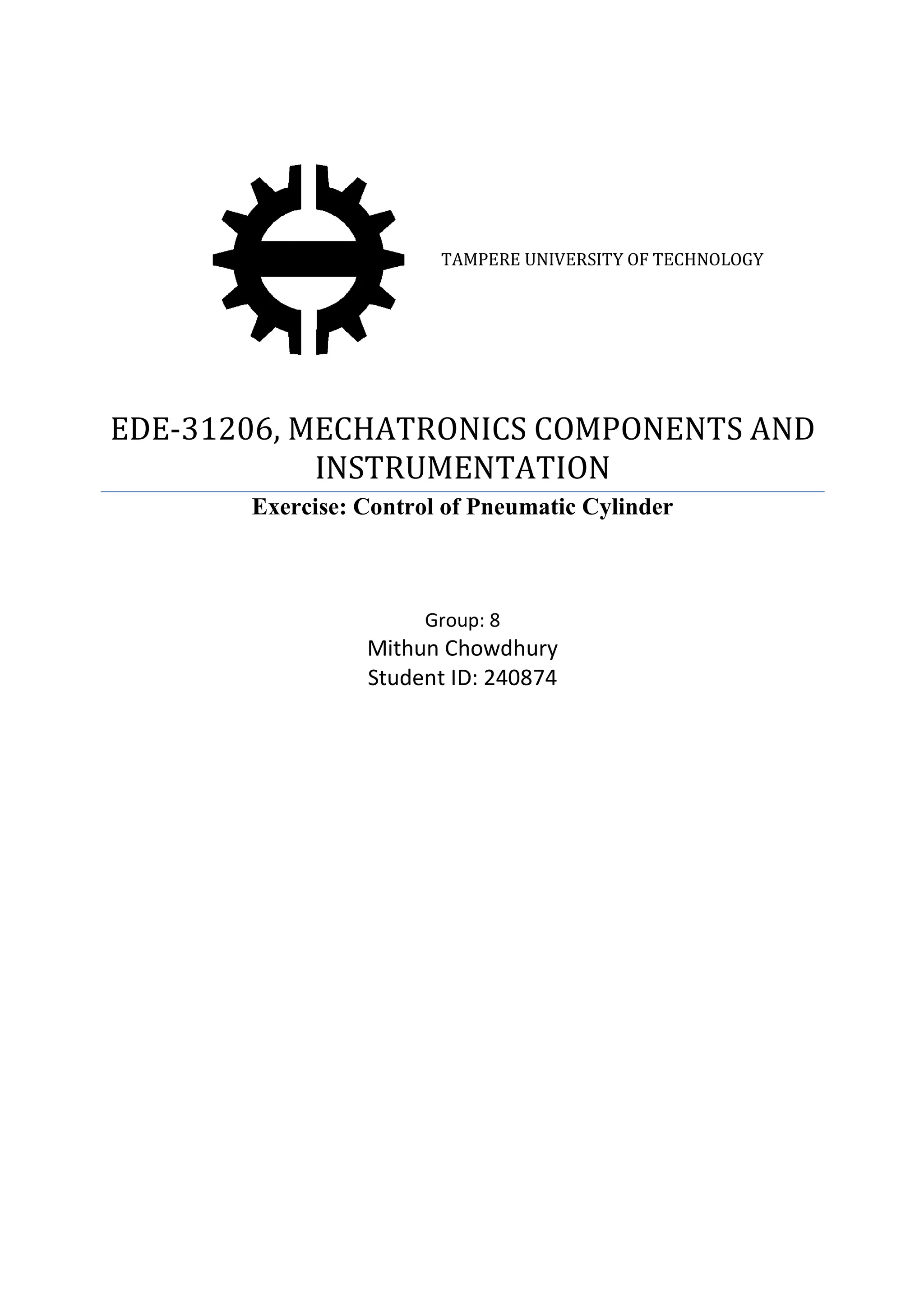 EDE-31206, MECHATRONICS COMPONENTS AND
INSTRUMENTATION
Exercise
TAMPERE UNIVERSITY OF TECHNOLOGY
06, MECHATRONICS COMPONENTS AND
INSTRUMENTATION
Exercise: Control of Pneumatic Cylinder
Group: 8
Mithun Chowdhury
Student ID: 240874
F TECHNOLOGY
06, MECHATRONICS COMPONENTS AND
Pneumatic Cylinder
 