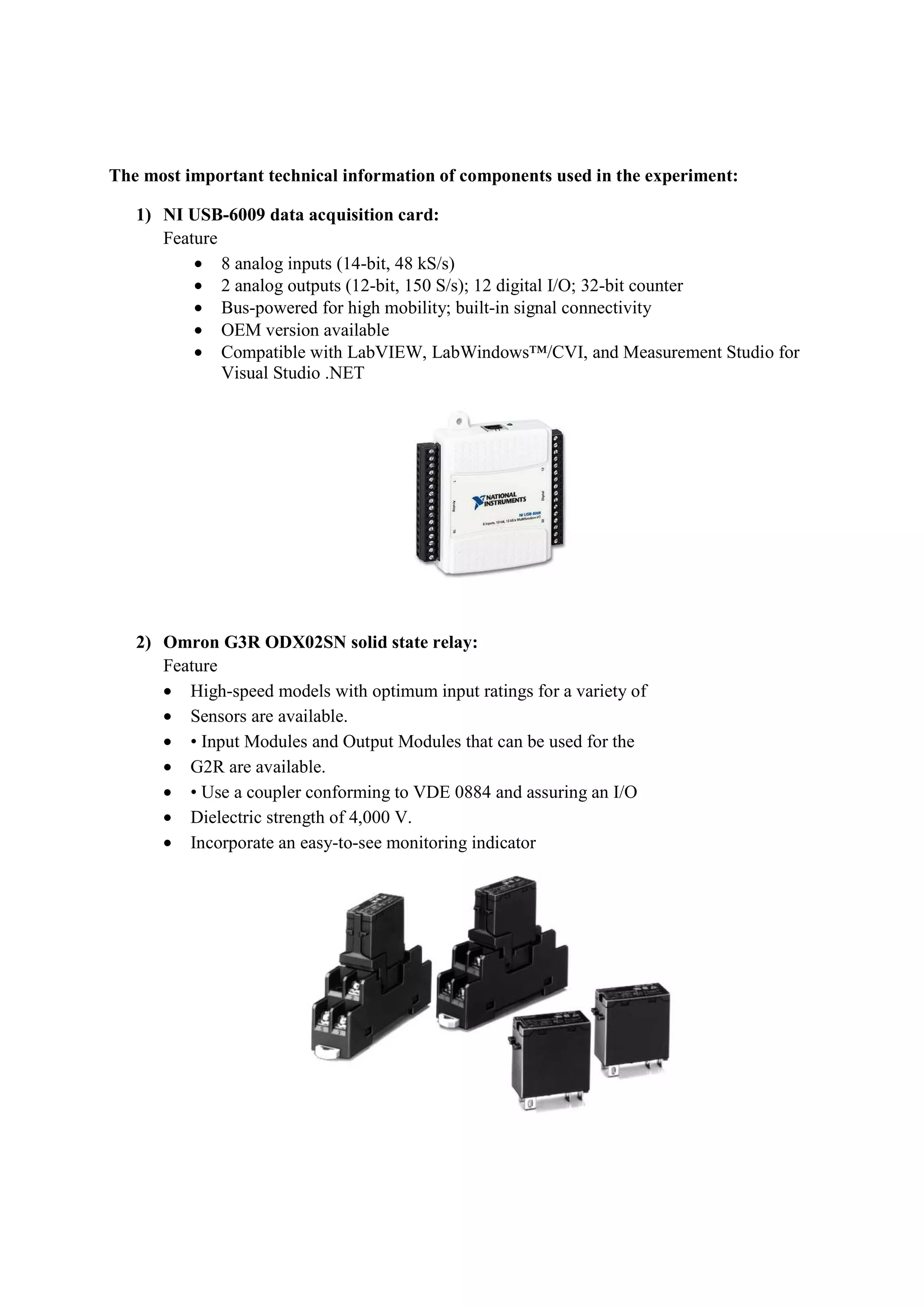 The most important technical information of components used in the experiment:
1) NI USB-6009 data acquisition card:
Feature
• 8 analog inputs (14-bit, 48 kS/s)
• 2 analog outputs (12-bit, 150 S/s); 12 digital I/O; 32-bit counter
• Bus-powered for high mobility; built-in signal connectivity
• OEM version available
• Compatible with LabVIEW, LabWindows™/CVI, and Measurement Studio for
Visual Studio .NET
2) Omron G3R ODX02SN solid state relay:
Feature
• High-speed models with optimum input ratings for a variety of
• Sensors are available.
• • Input Modules and Output Modules that can be used for the
• G2R are available.
• • Use a coupler conforming to VDE 0884 and assuring an I/O
• Dielectric strength of 4,000 V.
• Incorporate an easy-to-see monitoring indicator
 