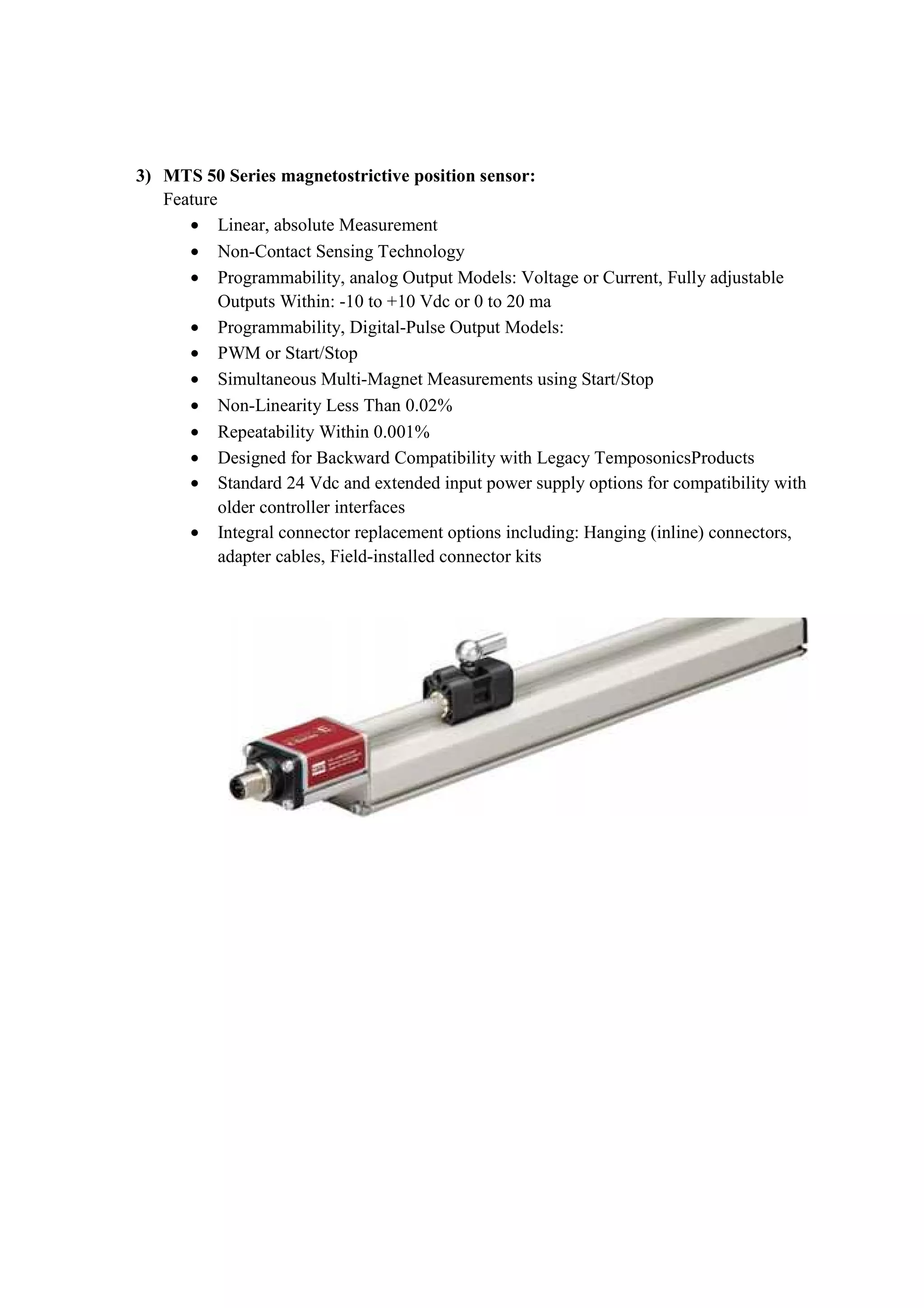 3) MTS 50 Series magnetostrictive position sensor:
Feature
• Linear, absolute Measurement
• Non-Contact Sensing Technology
• Programmability, analog Output Models: Voltage or Current, Fully adjustable
Outputs Within: -10 to +10 Vdc or 0 to 20 ma
• Programmability, Digital-Pulse Output Models:
• PWM or Start/Stop
• Simultaneous Multi-Magnet Measurements using Start/Stop
• Non-Linearity Less Than 0.02%
• Repeatability Within 0.001%
• Designed for Backward Compatibility with Legacy TemposonicsProducts
• Standard 24 Vdc and extended input power supply options for compatibility with
older controller interfaces
• Integral connector replacement options including: Hanging (inline) connectors,
adapter cables, Field-installed connector kits
 