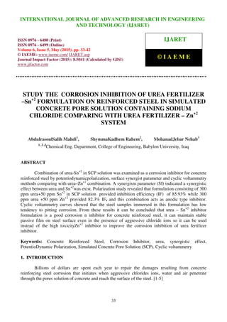 International Journal of Advanced Research in Engineering and Technology (IJARET), ISSN 0976 –
6480(Print), ISSN 0976 – 6499(Online), Volume 6, Issue 5, May (2015), pp. 33-42 © IAEME
33
STUDY THE CORROSION INHIBITION OF UREA FERTILIZER
–Sn+2
FORMULATION ON REINFORCED STEEL IN SIMULATED
CONCRETE PORE SOLUTION CONTAINING SODIUM
CHLORIDE COMPARING WITH UREA FERTILIZER – Zn+2
SYSTEM
AbdulrasoulSalih Mahdi1
, ShymmaKadhem Rahem2
, MohanadJebar Nehab3
1, 2 ,3
Chemical Eng. Department, College of Engineering, Babylon University, Iraq
ABSTRACT
Combination of urea-Sn+2
in SCP solution was examined as a corrosion inhibitor for concrete
reinforced steel by potentiodynamicpolarization, surface synergist parameter and cyclic voltammetry
methods comparing with urea–Zn+2
combination. A synergism parameter (SI) indicated a synergistic
effect between urea and Sn+2
was exist. Polarization study revealed that formulation consisting of 300
ppm urea+50 ppm Sn+2
in SCP solution provided inhibition efficiency (IF) of 85.93% while 300
ppm urea +50 ppm Zn+2
provided 82.3% IF, and this combination acts as anodic type inhibitor.
Cyclic voltammetry curves showed that the steel samples immersed in this formulation has low
tendency to pitting corrosion. From these results it can be concluded that urea – Sn+2
inhibitor
formulation is a good corrosion n inhibitor for concrete reinforced steel, it can maintain stable
passive film on steel surface even in the presence of aggressive chloride ions so it can be used
instead of the high toxicityZn+2
inhibitor to improve the corrosion inhibition of urea fertilizer
inhibitor.
Keywords: Concrete Reinforced Steel, Corrosion Inhibitor, urea, synergistic effect,
PotentioDynamic Polarization, Simulated Concrete Pore Solution (SCP). Cyclic voltammetry
1. INTRODUCTION
Billions of dollars are spent each year to repair the damages resulting from concrete
reinforcing steel corrosion that initiates when aggressive chlorides ions, water and air penetrate
through the pores solution of concrete and reach the surface of the steel. [1-5]
INTERNATIONAL JOURNAL OF ADVANCED RESEARCH IN ENGINEERING
AND TECHNOLOGY (IJARET)
ISSN 0976 - 6480 (Print)
ISSN 0976 - 6499 (Online)
Volume 6, Issue 5, May (2015), pp. 33-42
© IAEME: www.iaeme.com/ IJARET.asp
Journal Impact Factor (2015): 8.5041 (Calculated by GISI)
www.jifactor.com
IJARET
© I A E M E
 