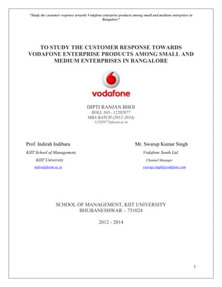 “Study the customer response towards Vodafone enterprise products among small and medium enterprises in
Bangalore”
1
TO STUDY THE CUSTOMER RESPONSE TOWARDS
VODAFONE ENTERPRISE PRODUCTS AMONG SMALL AND
MEDIUM ENTERPRISES IN BANGALORE
DIPTI RANJAN BHOI
ROLL NO.- 12202077
MBA BATCH (2012-2014)
12202077@ksom.ac.in
Prof. Indirah Indibara Mr. Swarup Kumar Singh
KIIT School of Management, Vodafone South Ltd.
KIIT University Channel Manager
indira@ksom.ac.in swarup.singh@vodafone.com
SCHOOL OF MANAGEMENT, KIIT UNIVERSITY
BHUBANESHWAR – 751024
2012 - 2014
 