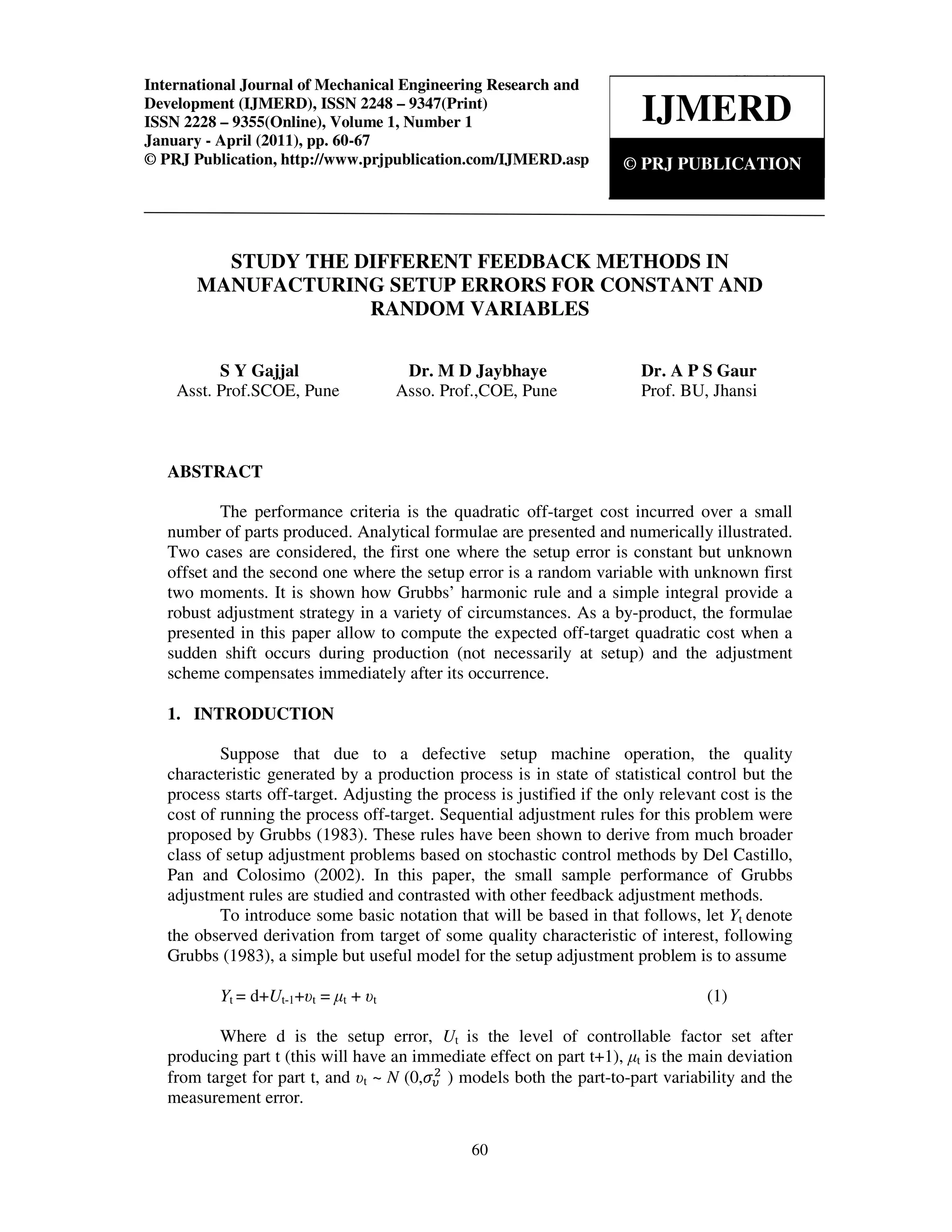 International Journal of Mechanical Engineering Research and Development (IJMERD), ISSN 2248
– 9347(Print) ISSN 2228 – 9355(Online), Volume 1, Number 1, January - April (2011)
60
STUDY THE DIFFERENT FEEDBACK METHODS IN
MANUFACTURING SETUP ERRORS FOR CONSTANT AND
RANDOM VARIABLES
S Y Gajjal Dr. M D Jaybhaye Dr. A P S Gaur
Asst. Prof.SCOE, Pune Asso. Prof.,COE, Pune Prof. BU, Jhansi
ABSTRACT
The performance criteria is the quadratic off-target cost incurred over a small
number of parts produced. Analytical formulae are presented and numerically illustrated.
Two cases are considered, the first one where the setup error is constant but unknown
offset and the second one where the setup error is a random variable with unknown first
two moments. It is shown how Grubbs’ harmonic rule and a simple integral provide a
robust adjustment strategy in a variety of circumstances. As a by-product, the formulae
presented in this paper allow to compute the expected off-target quadratic cost when a
sudden shift occurs during production (not necessarily at setup) and the adjustment
scheme compensates immediately after its occurrence.
1. INTRODUCTION
Suppose that due to a defective setup machine operation, the quality
characteristic generated by a production process is in state of statistical control but the
process starts off-target. Adjusting the process is justified if the only relevant cost is the
cost of running the process off-target. Sequential adjustment rules for this problem were
proposed by Grubbs (1983). These rules have been shown to derive from much broader
class of setup adjustment problems based on stochastic control methods by Del Castillo,
Pan and Colosimo (2002). In this paper, the small sample performance of Grubbs
adjustment rules are studied and contrasted with other feedback adjustment methods.
To introduce some basic notation that will be based in that follows, let Yt denote
the observed derivation from target of some quality characteristic of interest, following
Grubbs (1983), a simple but useful model for the setup adjustment problem is to assume
Yt = d+Ut-1+υt = µt + υt (1)
Where d is the setup error, Ut is the level of controllable factor set after
producing part t (this will have an immediate effect on part t+1), µt is the main deviation
from target for part t, and υt ~ N (0,ߪజ
ଶ
) models both the part-to-part variability and the
measurement error.
IJMERD
© PRJ PUBLICATION
International Journal of Mechanical Engineering Research and
Development (IJMERD), ISSN 2248 – 9347(Print)
ISSN 2228 – 9355(Online), Volume 1, Number 1
January - April (2011), pp. 60-67
© PRJ Publication, http://www.prjpublication.com/IJMERD.asp
 