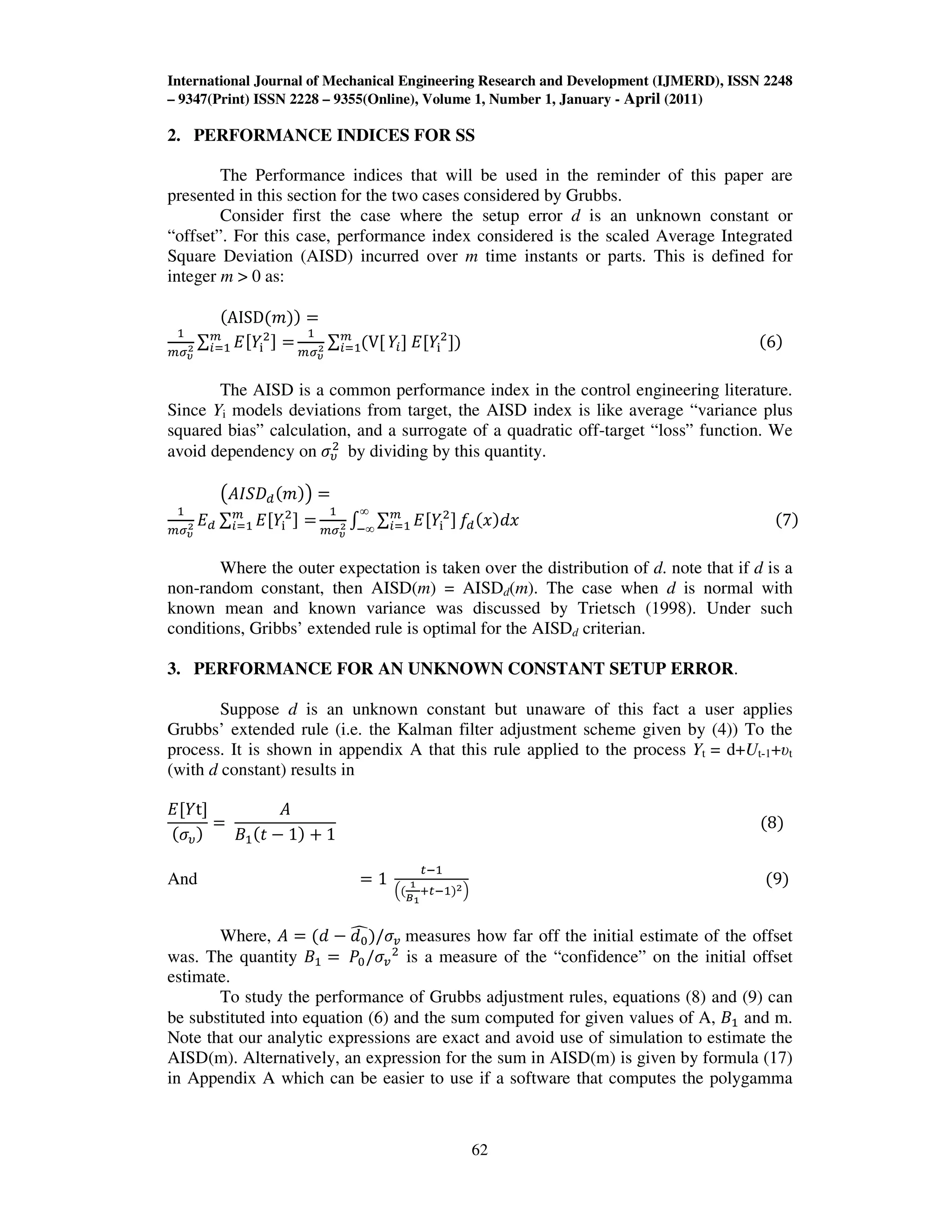 International Journal of Mechanical Engineering Research and Development (IJMERD), ISSN 2248
– 9347(Print) ISSN 2228 – 9355(Online), Volume 1, Number 1, January - April (2011)
62
2. PERFORMANCE INDICES FOR SS
The Performance indices that will be used in the reminder of this paper are
presented in this section for the two cases considered by Grubbs.
Consider first the case where the setup error d is an unknown constant or
“offset”. For this case, performance index considered is the scaled Average Integrated
Square Deviation (AISD) incurred over m time instants or parts. This is defined for
integer m > 0 as:
ሺAISDሺ݉ሻሻ ൌ
ଵ
௠ఙഔ
మ ∑ ‫ܧ‬ሾܻ୧
ଶሿ ൌ௠
௜ୀଵ
ଵ
௠ఙഔ
మ ∑ ሺVሾ௠
௜ୀଵ ܻ௜ሿ ‫ܧ‬ሾܻ୧
ଶ
ሿሻ ሺ6ሻ
The AISD is a common performance index in the control engineering literature.
Since Yi models deviations from target, the AISD index is like average “variance plus
squared bias” calculation, and a surrogate of a quadratic off-target “loss” function. We
avoid dependency on ߪజ
ଶ
by dividing by this quantity.
൫‫ܦܵܫܣ‬ௗሺ݉ሻ൯ ൌ
ଵ
௠ఙഔ
మ ‫ܧ‬ௗ ∑ ‫ܧ‬ሾܻ୧
ଶ
ሿ ൌ௠
௜ୀଵ
ଵ
௠ఙഔ
మ ‫׬‬ ∑ ‫ܧ‬ሾܻ୧
ଶ
ሿ௠
௜ୀଵ
∞
ି∞
݂ௗሺ‫ݔ‬ሻ݀‫ݔ‬ ሺ7ሻ
Where the outer expectation is taken over the distribution of d. note that if d is a
non-random constant, then AISD(m) = AISDd(m). The case when d is normal with
known mean and known variance was discussed by Trietsch (1998). Under such
conditions, Gribbs’ extended rule is optimal for the AISDd criterian.
3. PERFORMANCE FOR AN UNKNOWN CONSTANT SETUP ERROR.
Suppose d is an unknown constant but unaware of this fact a user applies
Grubbs’ extended rule (i.e. the Kalman filter adjustment scheme given by (4)) To the
process. It is shown in appendix A that this rule applied to the process Yt = d+Ut-1+υt
(with d constant) results in
‫ܧ‬ሾܻtሿ
ሺߪజሻ
ൌ
‫ܣ‬
‫ܤ‬ଵሺ‫ݐ‬ െ 1ሻ ൅ 1
ሺ8ሻ
And ൌ 1
௧ିଵ
ቀሺ
భ
ಳభ
ା௧ିଵሻమቁ
ሺ9ሻ
Where, ‫ܣ‬ ൌ ሺ݀ െ ݀଴
෢ሻ/ߪ௩ measures how far off the initial estimate of the offset
was. The quantity ‫ܤ‬ଵ ൌ ܲ଴/ߪ௩
ଶ
is a measure of the “confidence” on the initial offset
estimate.
To study the performance of Grubbs adjustment rules, equations (8) and (9) can
be substituted into equation (6) and the sum computed for given values of A, ‫ܤ‬ଵ and m.
Note that our analytic expressions are exact and avoid use of simulation to estimate the
AISD(m). Alternatively, an expression for the sum in AISD(m) is given by formula (17)
in Appendix A which can be easier to use if a software that computes the polygamma
 