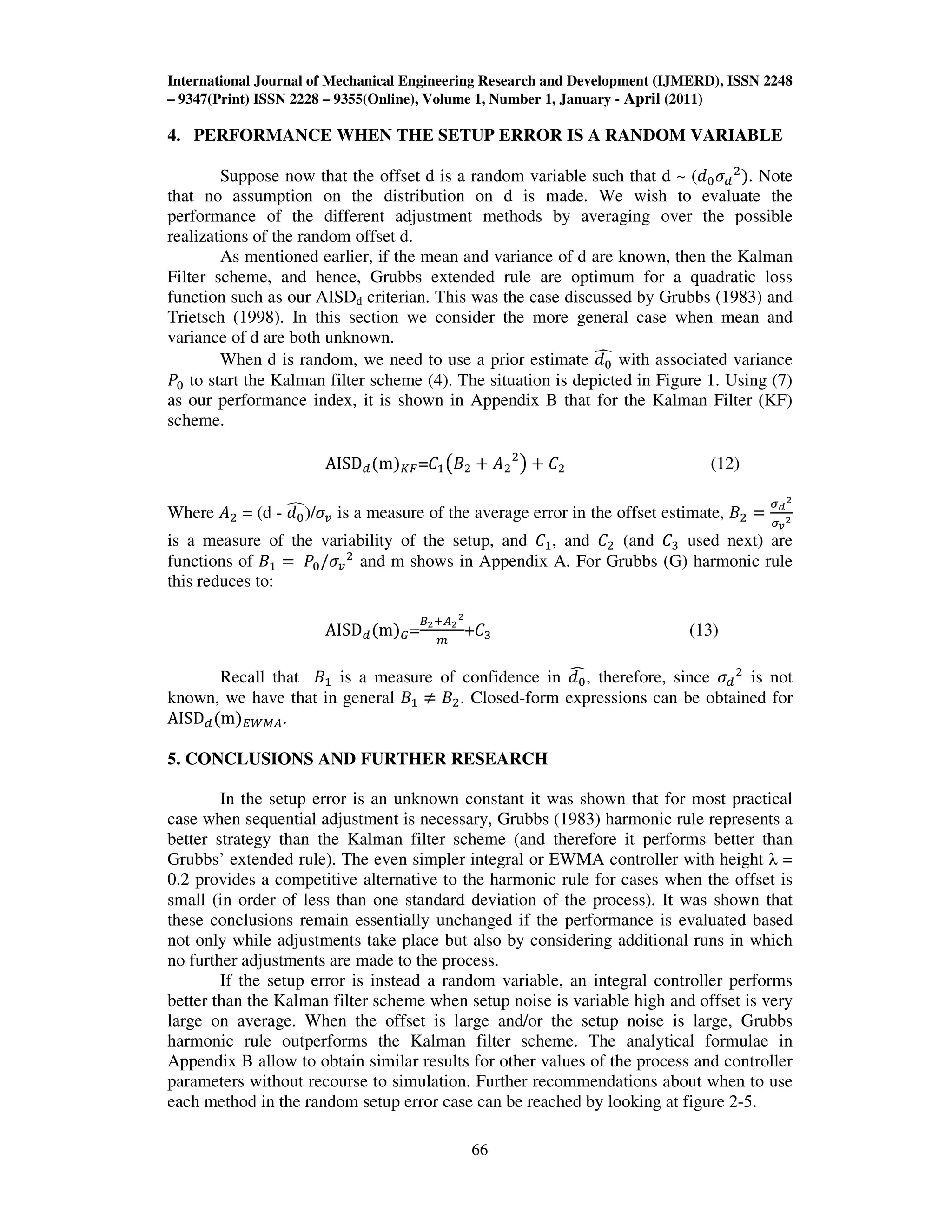 International Journal of Mechanical Engineering Research and Development (IJMERD), ISSN 2248
– 9347(Print) ISSN 2228 – 9355(Online), Volume 1, Number 1, January - April (2011)
66
4. PERFORMANCE WHEN THE SETUP ERROR IS A RANDOM VARIABLE
Suppose now that the offset d is a random variable such that d ~ (݀଴ߪௗ
ଶ
ሻ. Note
that no assumption on the distribution on d is made. We wish to evaluate the
performance of the different adjustment methods by averaging over the possible
realizations of the random offset d.
As mentioned earlier, if the mean and variance of d are known, then the Kalman
Filter scheme, and hence, Grubbs extended rule are optimum for a quadratic loss
function such as our AISDd criterian. This was the case discussed by Grubbs (1983) and
Trietsch (1998). In this section we consider the more general case when mean and
variance of d are both unknown.
When d is random, we need to use a prior estimate ݀଴
෢ with associated variance
ܲ଴ to start the Kalman filter scheme (4). The situation is depicted in Figure 1. Using (7)
as our performance index, it is shown in Appendix B that for the Kalman Filter (KF)
scheme.
AISDௗሺmሻ௄ி=‫ܥ‬ଵ൫‫ܤ‬ଶ ൅ ‫ܣ‬ଶ
ଶ
൯ ൅ ‫ܥ‬ଶ (12)
Where ‫ܣ‬ଶ = (d - ݀଴
෢)/ߪ௩ is a measure of the average error in the offset estimate, ‫ܤ‬ଶ ൌ
ఙ೏
మ
ఙೡ
మ
is a measure of the variability of the setup, and ‫ܥ‬ଵ, and ‫ܥ‬ଶ (and ‫ܥ‬ଷ used next) are
functions of ‫ܤ‬ଵ ൌ ܲ଴/ߪ௩
ଶ
and m shows in Appendix A. For Grubbs (G) harmonic rule
this reduces to:
AISDௗሺmሻீ=
஻మା஺మ
మ
௠
+‫ܥ‬ଷ (13)
Recall that ‫ܤ‬ଵ is a measure of confidence in ݀଴
෢, therefore, since ߪௗ
ଶ
is not
known, we have that in general ‫ܤ‬ଵ ് ‫ܤ‬ଶ. Closed-form expressions can be obtained for
AISDௗሺmሻாௐெ஺.
5. CONCLUSIONS AND FURTHER RESEARCH
In the setup error is an unknown constant it was shown that for most practical
case when sequential adjustment is necessary, Grubbs (1983) harmonic rule represents a
better strategy than the Kalman filter scheme (and therefore it performs better than
Grubbs’ extended rule). The even simpler integral or EWMA controller with height λ =
0.2 provides a competitive alternative to the harmonic rule for cases when the offset is
small (in order of less than one standard deviation of the process). It was shown that
these conclusions remain essentially unchanged if the performance is evaluated based
not only while adjustments take place but also by considering additional runs in which
no further adjustments are made to the process.
If the setup error is instead a random variable, an integral controller performs
better than the Kalman filter scheme when setup noise is variable high and offset is very
large on average. When the offset is large and/or the setup noise is large, Grubbs
harmonic rule outperforms the Kalman filter scheme. The analytical formulae in
Appendix B allow to obtain similar results for other values of the process and controller
parameters without recourse to simulation. Further recommendations about when to use
each method in the random setup error case can be reached by looking at figure 2-5.
 