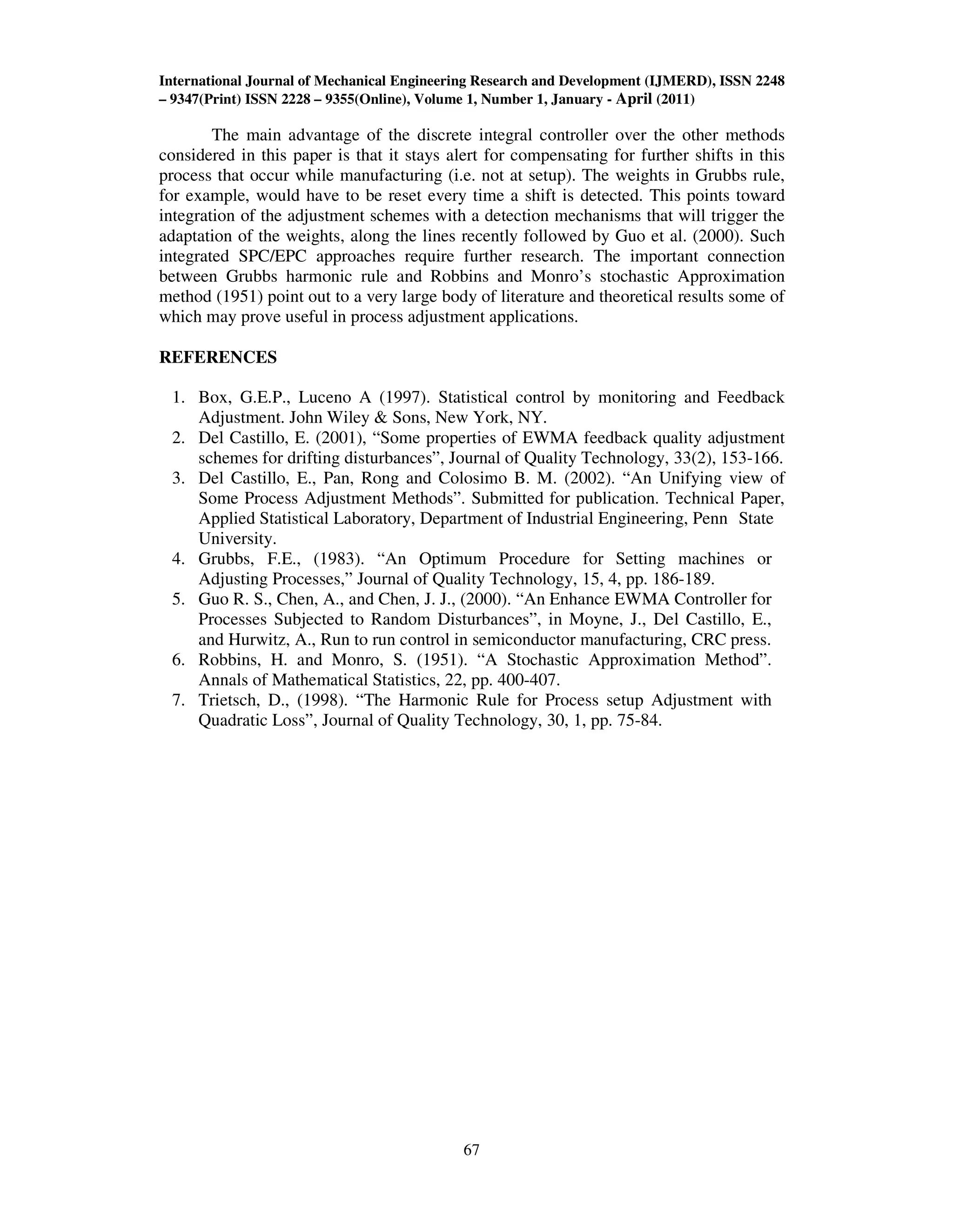 International Journal of Mechanical Engineering Research and Development (IJMERD), ISSN 2248
– 9347(Print) ISSN 2228 – 9355(Online), Volume 1, Number 1, January - April (2011)
67
The main advantage of the discrete integral controller over the other methods
considered in this paper is that it stays alert for compensating for further shifts in this
process that occur while manufacturing (i.e. not at setup). The weights in Grubbs rule,
for example, would have to be reset every time a shift is detected. This points toward
integration of the adjustment schemes with a detection mechanisms that will trigger the
adaptation of the weights, along the lines recently followed by Guo et al. (2000). Such
integrated SPC/EPC approaches require further research. The important connection
between Grubbs harmonic rule and Robbins and Monro’s stochastic Approximation
method (1951) point out to a very large body of literature and theoretical results some of
which may prove useful in process adjustment applications.
REFERENCES
1. Box, G.E.P., Luceno A (1997). Statistical control by monitoring and Feedback
Adjustment. John Wiley & Sons, New York, NY.
2. Del Castillo, E. (2001), “Some properties of EWMA feedback quality adjustment
schemes for drifting disturbances”, Journal of Quality Technology, 33(2), 153-166.
3. Del Castillo, E., Pan, Rong and Colosimo B. M. (2002). “An Unifying view of
Some Process Adjustment Methods”. Submitted for publication. Technical Paper,
Applied Statistical Laboratory, Department of Industrial Engineering, Penn State
University.
4. Grubbs, F.E., (1983). “An Optimum Procedure for Setting machines or
Adjusting Processes,” Journal of Quality Technology, 15, 4, pp. 186-189.
5. Guo R. S., Chen, A., and Chen, J. J., (2000). “An Enhance EWMA Controller for
Processes Subjected to Random Disturbances”, in Moyne, J., Del Castillo, E.,
and Hurwitz, A., Run to run control in semiconductor manufacturing, CRC press.
6. Robbins, H. and Monro, S. (1951). “A Stochastic Approximation Method”.
Annals of Mathematical Statistics, 22, pp. 400-407.
7. Trietsch, D., (1998). “The Harmonic Rule for Process setup Adjustment with
Quadratic Loss”, Journal of Quality Technology, 30, 1, pp. 75-84.
 