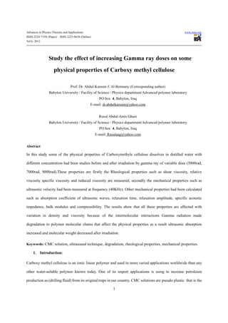Advances in Physics Theories and Applications                                                           www.iiste.org
ISSN 2224-719X (Paper) ISSN 2225-0638 (Online)
Vol 6, 2012




                 Study the effect of increasing Gamma ray doses on some
                     physical properties of Carboxy methyl cellulose

                                  Prof. Dr. Abdul-Kareem J. Al-Bermany (Corresponding author)
                 Babylon University / Facility of Science / Physics department/Advanced polymer laboratory
                                                     PO box 4, Babylon, Iraq
                                                E-mail: dr.abdulkaream@yahoo.com


                                                     Rusul Abdul-Amir Ghazi
                 Babylon University / Facility of Science / Physics department/Advanced polymer laboratory
                                                     PO box 4, Babylon, Iraq
                                                  E-mail: Rusulaag@yahoo.com


Abstract

In this study some of the physical properties of Carboxymethyle cellulose dissolves in distilled water with

different concentration had been studies before and after irradiation by gamma ray of variable dose (5000rad,

7000rad, 9000rad).These properties are firstly the Rheological properties such as shear viscosity, relative

viscosity specific viscosity and reduced viscosity are measured, secondly the mechanical properties such as

ultrasonic velocity had been measured at frequency (40KHz). Other mechanical properties had been calculated

such as absorption coefficient of ultrasonic waves, relaxation time, relaxation amplitude, specific acoustic

impedance, bulk modules and compressibility. The results show that all these properties are affected with

variation in density and viscosity because of the intermolecular interactions Gamma radiation made

degradation to polymer molecular chains that affect the physical properties as a result ultrasonic absorption

increased and molecular weight decreased after irradiation.

Keywords: CMC solution, ultrasound technique, degradation, rheological properties, mechanical properties.

     1. Introduction:

Carboxy methyl cellulose is an ionic linear polymer and used in more varied applications worldwide than any

other water-soluble polymer known today. One of its import applications is using to increase petroleum

production as (drilling fluid) from its original traps in our country. CMC solutions are pseudo plastic that is the

                                                             1
 