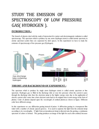 1
STUDY THE EMISSION OF
SPECTROSCOPY OF LOW PRESSURE
GAS( HYDROGEN ).
INTRODUCTION :
The branch of physics deal with the study of interaction b/w matter and electromagnetic radiation is called
spectroscopy. The spectrum which is produce by one atom (hydrogen atom) is called atomic spectrum, in
atomic spectrum (color) lines are separated by dark spaces. In this experiment we have to study the
emission of spectroscopy of low pressure gas (Hydrogen).
THEORY AND BACKGROUND OF EXPERIMENT :
The spectrum which is produce by single atom (hydrogen atom) is called atomic spectrum or line
spectrum. Hydrogen gas is filled in the discharge tube at very low pressure when the current is pass
through the discharge tube then the electrons jump to the higher energy state due to the application of
electric current after some time when electron come back to its original state it emit energy in the form of
photon. Color of photon depend upon the wavelength of emitted photon.as shown in figure. Different
color have different energy.
In this experiment we use diffraction grating instead of prism. A diffraction grating is a transparent film
ruled with a number of closely spaced grooves. It is used to separate the light from the emission lamp
according to its wavelengths. If light from an incandescent lamp is directed onto the grating, a continuous
spectrum of colors is formed. The grating produces an image of the light for each color emitted; because
 