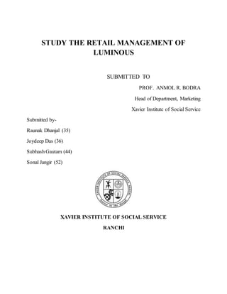 STUDY THE RETAIL MANAGEMENT OF
LUMINOUS
SUBMITTED TO
PROF. ANMOL R. BODRA
Head of Department, Marketing
Xavier Institute of Social Service
Submitted by-
Raunak Dhanjal (35)
Joydeep Das (36)
Subhash Gautam (44)
Sonal Jangir (52)
XAVIER INSTITUTE OF SOCIAL SERVICE
RANCHI
 