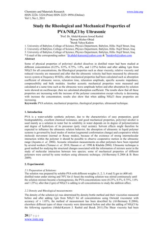 Chemistry and Materials Research                                                               www.iiste.org
ISSN 2224- 3224 (Print) ISSN 2225- 0956 (Online)
Vol 1, No.1, 2011

       Study the Rheological and Mechanical Properties of
                   PVA/NH4Cl by Ultrasonic
                                 1
                                Prof. Dr. Abdul-Kareem Jawad Rashid
                                         2
                                           Rawaa Mizher Obiad
                                         3
                                           Burak Yahya Kadem
1. University of Babylon, College of Science, Physics Department, Babylon, Hilla -Najif Street, Iraq
2. University of Babylon, College of Science, Physics Department, Babylon, Hilla -Najif Street, Iraq
3. University of Babylon, College of Science, Physics Department, Babylon, Hilla -Najif Street, Iraq
                                      1                                3
* E-mail of the corresponding author: dr.abdul-kareem@yahoo.com & burakwh@yahoo.com
Abstract
Some of physical properties of polyvinyl alcohol dissolves in distilled water had been studied at
different concentration (0.25%, 0.5%, 0.75%, 1.0%, and 1.25%) before and after adding 1gm from
NH4Cl for all concentrations, the Rheological properties such as shear viscosity, relative viscosity and
reduced viscosity are measured and after that the ultrasonic velocity had been measured by ultrasonic
waves system at frequency 40 KHz, other mechanical properties had been calculated such as absorption
coefficient of ultrasonic waves, relaxation time, relaxation amplitude, specific acoustic impedance,
compressibility and bulk modules. Another acoustic mechanical properties were measured and
calculated at a same time such as the ultrasonic wave amplitude before and after absorption by solution
were showed on oscilloscope ,then we calculated absorption coefficient. The results show that all these
properties are increasing with the increase of the polymer concentration except velocity is decreasing
with increase the concentration; results also show that when adding NH4Cl these properties are
increasing.
Keywords: PVA solution, mechanical properties, rheological properties, ultrasound technique.


1. Introduction
PVA is a water-soluble synthetic polymer, due to the characteristics of easy preparation, good
biodegradability, excellent chemical resistance, and good mechanical properties, polyvinyl alcohol is
used mainly as a solution in water but its solubility in water depends on its degree of polymerization
and degree of hydrolysis of its precursor (poly vinyl acetate). Solvent effects might therefore be
expected to influence the ultrasonic relation behavior, the absorption of ultrasonic in liquid polymer
systems is governed by local modes of motion (segmental conformation change) and cooperative whole
molecule movement (normal or Rouse modes), because of the existence of strong intermolecular
interaction within the polymer it should be possible to observe cooperative motion in the ultrasonic
range (Jayanta et. al. 2004). Acoustic relaxation measurements on other polymers have been reported
by several workers (Tomasz et. al. 2010, Hassun et. al. 1990 & Khalida 2004). Ultrasonic technique is
good method for studying the structural changes associated with the information of mixture assist in the
study of molecular interaction between two species; some of mechanical properties of different
polymers were carried by some workers using ultrasonic technique. (Al-Bermany E.2004 & B. Boro
2009).

2. Experimental:

2.1 Preparation of Solutions:
The solution was prepared by soluble PVA with different weights (1, 2, 3, 4 and 5) gm in (400 ml)
distilled water under stirring and 70oC for (1 hour) the resulting solution was stirred continuously until
the solution mixture became a homogeneous, the PVA concentrations were (0.25%, 0.5%, 0.75%, 1.0%
and 1.25%); after that (1gm) of NH4Cl is adding to all concentrations to study the addition affect.

2.2 Density and Rheological measurements:
The density of the solution (ρ) was determined by density bottle method and their viscosities measured
before and after adding 1gm from NH4Cl for all concentrations using Ostwald viscometer with
accuracy of ± 1.05%, the method of measurement has been described by (Al-Bermany E.2004),
elsewhere different types of shear viscosity were determined before and after the adding of NH4Cl by
the following equations (Abdul-Kareem J. Rashid and Burak 2011).The Shear viscosity had been

20 | P a g e
www.iiste.org
 